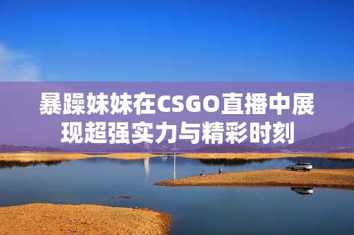 暴躁妹妹在CSGO直播中展现超强实力与精彩时刻