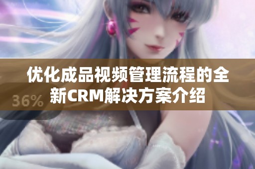 优化成品视频管理流程的全新CRM解决方案介绍