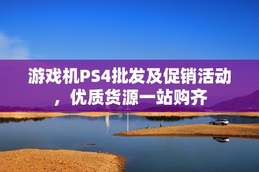 游戏机PS4批发及促销活动，优质货源一站购齐