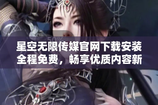 星空无限传媒官网下载安装全程免费，畅享优质内容新体验