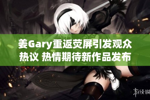 姜Gary重返荧屏引发观众热议 热情期待新作品发布