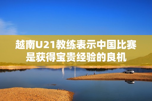 越南U21教练表示中国比赛是获得宝贵经验的良机