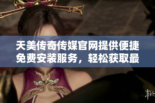 天美传奇传媒官网提供便捷免费安装服务，轻松获取最新资讯