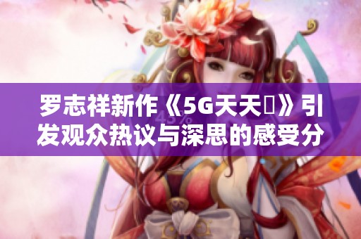 罗志祥新作《5G天天奭》引发观众热议与深思的感受分享