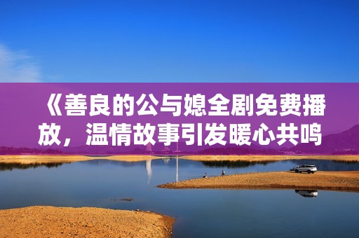 《善良的公与媳全剧免费播放，温情故事引发暖心共鸣》