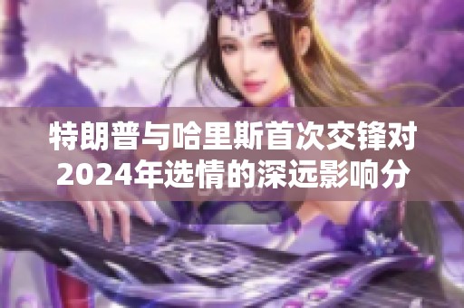 特朗普与哈里斯首次交锋对2024年选情的深远影响分析