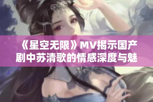 《星空无限》MV揭示国产剧中苏清歌的情感深度与魅力