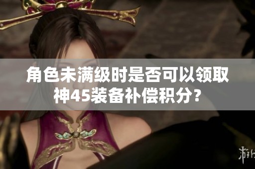 角色未满级时是否可以领取神45装备补偿积分？