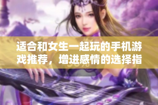 适合和女生一起玩的手机游戏推荐，增进感情的选择指南