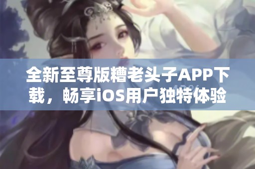 全新至尊版糟老头子APP下载，畅享iOS用户独特体验