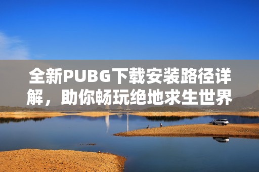 全新PUBG下载安装路径详解，助你畅玩绝地求生世界