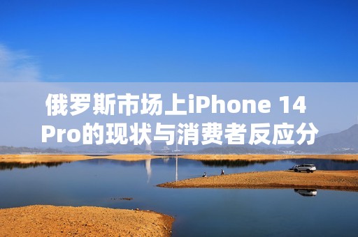 俄罗斯市场上iPhone 14 Pro的现状与消费者反应分析