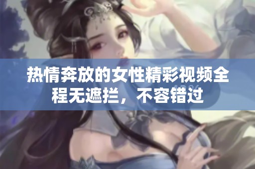 热情奔放的女性精彩视频全程无遮拦，不容错过