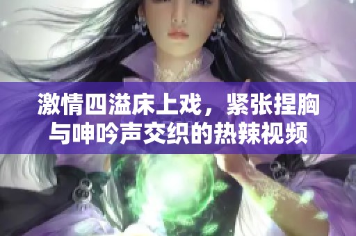 激情四溢床上戏，紧张捏胸与呻吟声交织的热辣视频