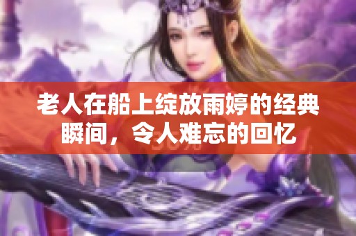 老人在船上绽放雨婷的经典瞬间，令人难忘的回忆