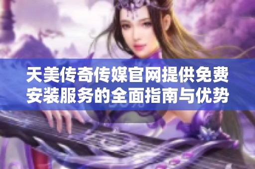 天美传奇传媒官网提供免费安装服务的全面指南与优势分析