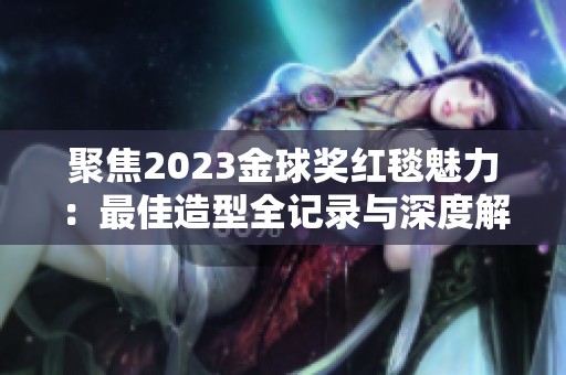 聚焦2023金球奖红毯魅力：最佳造型全记录与深度解析