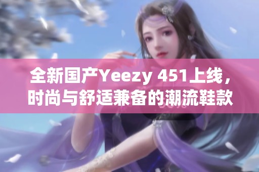 全新国产Yeezy 451上线，时尚与舒适兼备的潮流鞋款