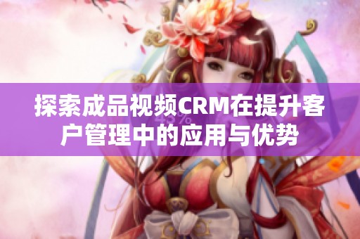 探索成品视频CRM在提升客户管理中的应用与优势