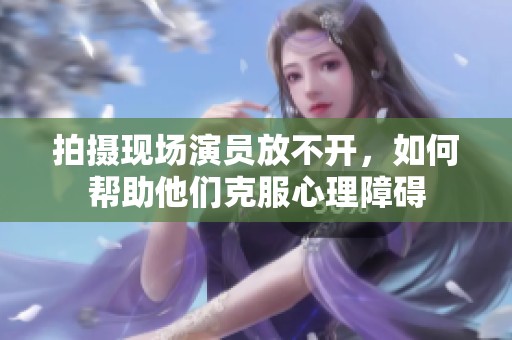 拍摄现场演员放不开，如何帮助他们克服心理障碍