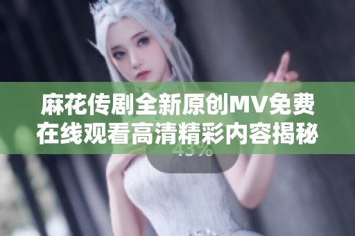 麻花传剧全新原创MV免费在线观看高清精彩内容揭秘