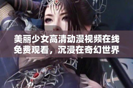 美丽少女高清动漫视频在线免费观看，沉浸在奇幻世界中