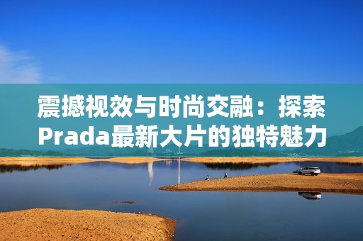 震撼视效与时尚交融：探索Prada最新大片的独特魅力