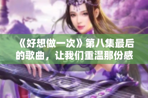 《好想做一次》第八集最后的歌曲，让我们重温那份感动与回忆