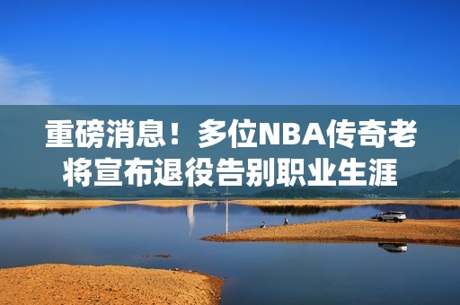 重磅消息！多位NBA传奇老将宣布退役告别职业生涯