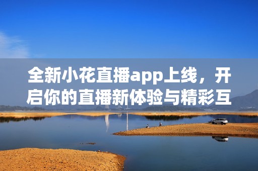 全新小花直播app上线，开启你的直播新体验与精彩互动