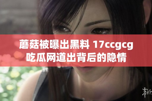 蘑菇被曝出黑料 17ccgcg吃瓜网道出背后的隐情