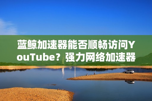 蓝鲸加速器能否顺畅访问YouTube？强力网络加速器评价分析