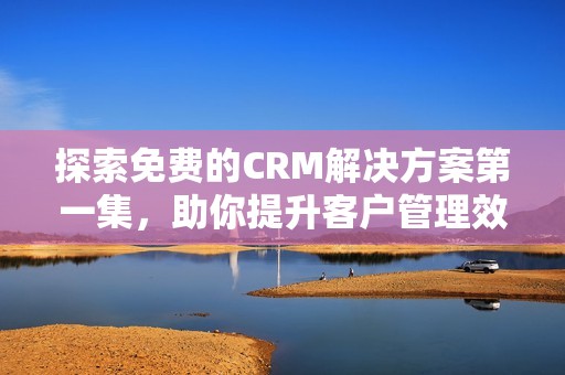 探索免费的CRM解决方案第一集，助你提升客户管理效率