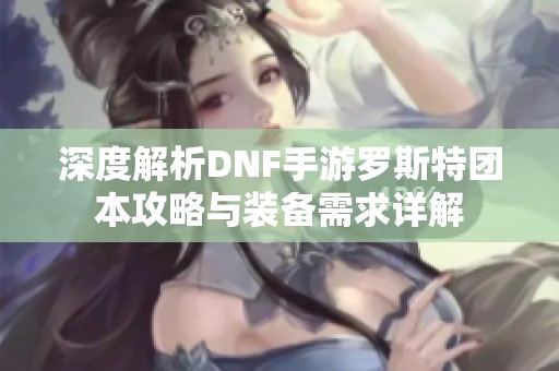 深度解析DNF手游罗斯特团本攻略与装备需求详解