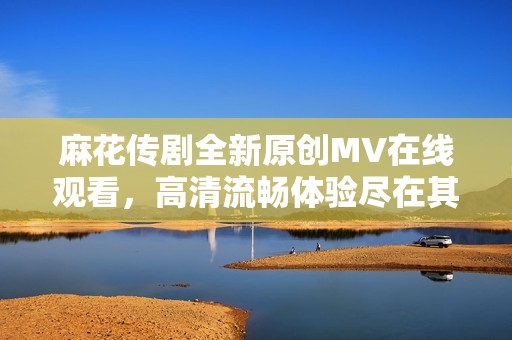 麻花传剧全新原创MV在线观看，高清流畅体验尽在其中