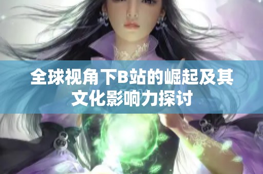 全球视角下B站的崛起及其文化影响力探讨