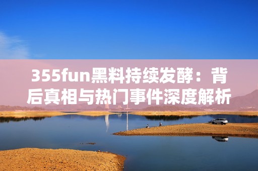 355fun黑料持续发酵：背后真相与热门事件深度解析