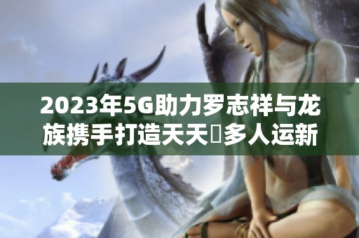 2023年5G助力罗志祥与龙族携手打造天天奭多人运新纪元