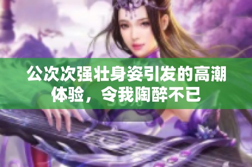 公次次强壮身姿引发的高潮体验，令我陶醉不已