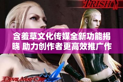 含羞草文化传媒全新功能揭晓 助力创作者更高效推广作品