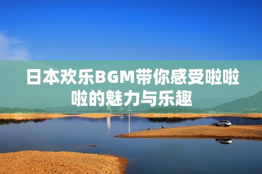 日本欢乐BGM带你感受啦啦啦的魅力与乐趣