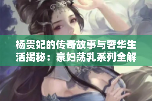 杨贵妃的传奇故事与奢华生活揭秘：豪妇荡乳系列全解析