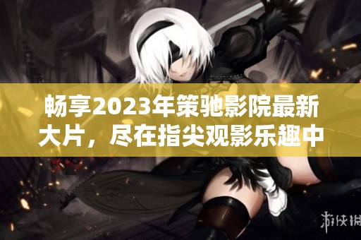 畅享2023年策驰影院最新大片，尽在指尖观影乐趣中