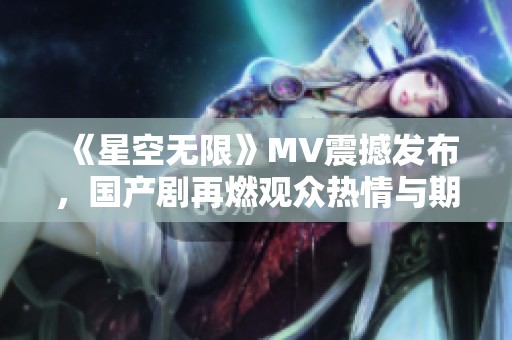 《星空无限》MV震撼发布，国产剧再燃观众热情与期待