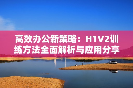 高效办公新策略：H1V2训练方法全面解析与应用分享