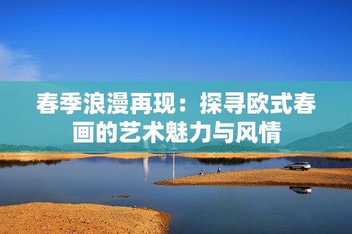 春季浪漫再现：探寻欧式春画的艺术魅力与风情