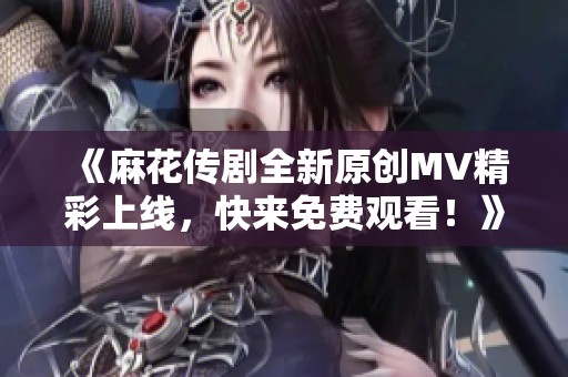 《麻花传剧全新原创MV精彩上线，快来免费观看！》