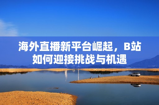 海外直播新平台崛起，B站如何迎接挑战与机遇