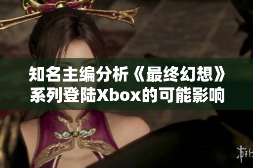 知名主编分析《最终幻想》系列登陆Xbox的可能影响与购买意愿