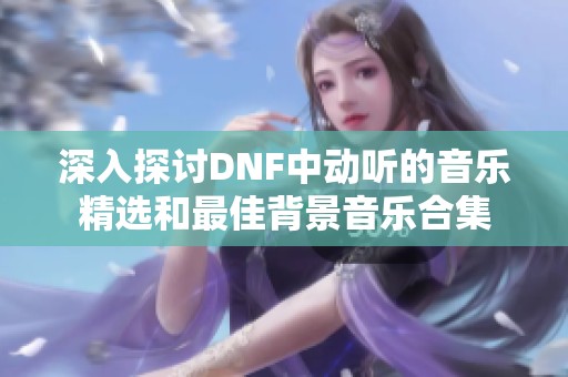 深入探讨DNF中动听的音乐精选和最佳背景音乐合集